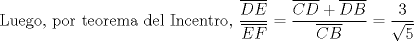 TEX: Luego, por teorema del Incentro, $\dfrac{\overline{DE}}{\overline{EF}} = \dfrac{\overline{CD} + \overline{DB}}{\overline{CB}} = \dfrac{3}{\sqrt{5}}$