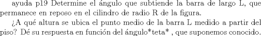 TEX: ayuda p19 <br />Determine el ngulo que subtiende la barra de largo L, que permanece en reposo en el cilindro de radio R de la figura.<br /><br />A qu altura se ubica el punto medio de la barra L medido a partir del piso? D su respuesta en funcin del ngulo*teta* , que<br />suponemos conocido.<br />