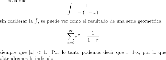 TEX: <br /><br />pasa que $$\int\frac{1}{1-(1-x)}$$ sin cosiderar la $\int$, se puede ver como el resultado de una serie geometrica $$\sum_{n=0}^{\infty}r^n=\frac{1}{1-r}$$ siempre que $|x| < 1$. Por lo tanto podemos decir que r=1-x, por lo que obtendremos lo indicado