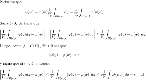 TEX: \noindent Notemos que<br />\[\varphi(w)=\varphi(w)\frac{1}{V_r}\int_{B(w,r)}dy=\frac{1}{V_r}\int_{B(w,r)}\varphi(w)dy.\]<br />Sea $\epsilon>0$. Se tiene que<br />\[<br />\left|\frac{1}{V_r}\int_{B(w,r)}\varphi(y)dy-\varphi(w)\right|=\left|\frac{1}{V_r}\int_{B(w,r)}\varphi(y)-\varphi(w)dy\right|\leq \frac{1}{V_r}\int_{B(w,r)}\left|\varphi(y)-\varphi(w)\right|dy.<br />\]<br />Luego, como $\varphi\in\mathcal{C}\left(\mho\right), \exists \delta>0$ tal que <br />\[\left|\varphi(y)-\varphi(w)\right|<\epsilon,\]<br />y sigue que si $r<\delta$, entonces<br />\[<br />\left|\frac{1}{V_r}\int_{B(w,r)}\varphi(y)dy-\varphi(w)\right|\leq \frac{1}{V_r}\int_{B(w,r)}\left|\varphi(y)-\varphi(w)\right|dy\leq \epsilon\frac{1}{V_r}\int{B(w,r)dy}=\epsilon.\quad \square<br />\]<br />