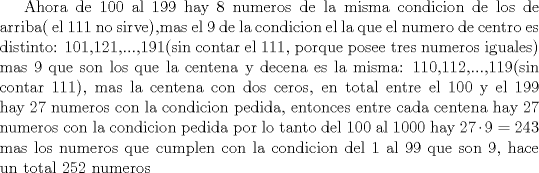 TEX: Ahora de 100 al 199 hay 8 numeros de la misma condicion de los de arriba( el 111 no sirve),mas el 9 de la condicion el la que el numero de centro es distinto: 101,121,...,191(sin contar el 111, porque posee tres numeros iguales) mas 9 que son los que la centena y decena es la misma: 110,112,...,119(sin contar 111), mas la centena con dos ceros,  en total entre el 100 y el 199 hay 27 numeros con la condicion pedida, entonces entre cada centena hay 27 numeros con la condicion pedida por lo tanto del 100 al 1000 hay $27\cdot 9 =243$  mas los numeros que cumplen con la condicion del 1 al 99 que son 9, hace un total 252 numeros