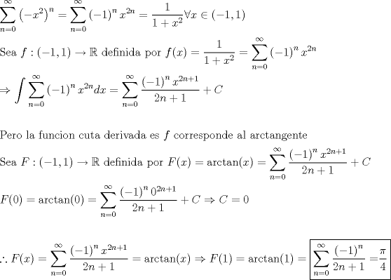 TEX: \[<br />\begin{gathered}<br />  \sum\limits_{n = 0}^\infty  {\left( { - x^2 } \right)^n }  = \sum\limits_{n = 0}^\infty  {\left( { - 1} \right)^n x^{2n} }  = \frac{1}<br />{{1 + x^2 }}\forall x \in \left( { - 1,1} \right) \hfill \\<br />  {\text{Sea  }}f:\left( { - 1,1} \right) \to \mathbb{R}{\text{ definida por }}f(x) = \frac{1}<br />{{1 + x^2 }} = \sum\limits_{n = 0}^\infty  {\left( { - 1} \right)^n x^{2n} }  \hfill \\<br />   \Rightarrow \int {\sum\limits_{n = 0}^\infty  {\left( { - 1} \right)^n x^{2n} } } dx = \sum\limits_{n = 0}^\infty  {\frac{{\left( { - 1} \right)^n x^{2n + 1} }}<br />{{2n + 1}}}  + C \hfill \\<br />   \hfill \\<br />  {\text{Pero la funcion cuta derivada es }}f{\text{ corresponde al arctangente}} \hfill \\<br />  {\text{Sea  }}F:\left( { - 1,1} \right) \to \mathbb{R}{\text{ definida por }}F(x) = \arctan (x) = \sum\limits_{n = 0}^\infty  {\frac{{\left( { - 1} \right)^n x^{2n + 1} }}<br />{{2n + 1}}}  + C \hfill \\<br />  F(0) = \arctan (0) = \sum\limits_{n = 0}^\infty  {\frac{{\left( { - 1} \right)^n 0^{2n + 1} }}<br />{{2n + 1}}}  + C \Rightarrow C = 0 \hfill \\<br />   \hfill \\<br />  \therefore F(x) = \sum\limits_{n = 0}^\infty  {\frac{{\left( { - 1} \right)^n x^{2n + 1} }}<br />{{2n + 1}}}  = \arctan (x) \Rightarrow F(1) = \arctan (1) = \boxed{\sum\limits_{n = 0}^\infty  {\frac{{\left( { - 1} \right)^n }}<br />{{2n + 1}} = } \frac{\pi }<br />{4}} \hfill \\ <br />\end{gathered} <br />\]<br />