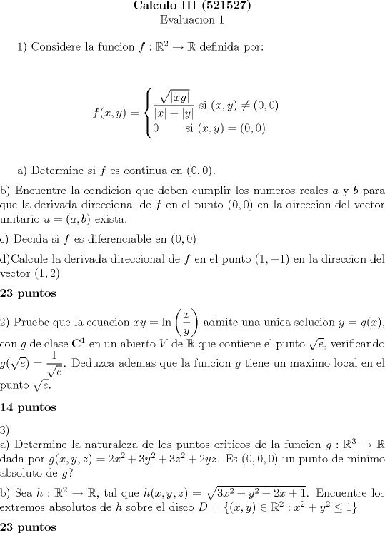 TEX: <br />\begin{center}<br />\textbf{Calculo III (521527)} \\<br />Evaluacion 1<br />\end{center}<br /><br />1) Considere la funcion $f: \mathbb{R}^2 \to \mathbb{R}$ definida por: \\ [0.3cm]<br /><br />$$f(x,y)=<br />\begin{cases}<br />\dfrac{\sqrt{|xy|}}{|x|+|y|} \textrm{ si } (x,y) \neq (0,0) \\<br />0 \qquad \textrm{ si } (x,y)=(0,0) \\<br />\end{cases}$$ \\<br /><br />a) Determine si $f$ es continua en $(0,0)$. \\ [0.2cm]<br />b) Encuentre la condicion que deben cumplir los numeros reales $a$ y $b$ para que la derivada direccional de $f$ en el punto $(0,0)$ en la direccion del vector unitario $u=(a,b)$ exista. \\ [0.2cm]<br />c) Decida si $f$ es diferenciable en $(0,0)$ \\ [0.2cm]<br />d)Calcule la derivada direccional de $f$ en el punto $(1,-1)$ en la direccion del vector $(1,2)$ \\ [0.2cm]<br />\textbf{23 puntos} \\ [0.3cm]<br />2) Pruebe que la ecuacion $xy=\ln\left( \dfrac{x}{y}\right)$ admite una unica solucion $y=g(x)$, con $g$ de clase $\mathbf{C}^1$ en un abierto $V$ de $\mathbb{R}$ que contiene el punto $\sqrt{e}$, verificando $g(\sqrt{e})=\dfrac{1}{\sqrt{e}}$. Deduzca ademas que la funcion $g$ tiene un maximo local en el punto $\sqrt{e}$. \\ [0.3cm]<br />\textbf{14 puntos} \\ [0.3cm]<br />3) \\<br />a) Determine la naturaleza de los puntos criticos de la funcion $g: \mathbb{R}^3 \to \mathbb{R}$ dada por $g(x,y,z)=2x^2+3y^2+3z^2+2yz$. Es $(0,0,0)$ un punto de minimo absoluto de $g$? \\ [0.2cm]<br />b) Sea $h: \mathbb{R}^2 \to \mathbb{R}$, tal que $h(x,y,z)=\sqrt{3x^2+y^2+2x+1}$. Encuentre los extremos absolutos de $h$ sobre el disco $D=\{(x,y) \in \mathbb{R}^2: x^2+y^2 \leq 1 \}$ \\ [0.2cm]<br />\textbf{23 puntos} \\ [0.3cm]<br />Tiempo: 90 minutos<br />