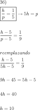 TEX: <br />\[<br />\begin{gathered}<br />  36) \hfill \\<br />  \boxed{\frac{h}<br />{p} = \frac{1}<br />{5}} \to 5h = p \hfill \\<br />   \hfill \\<br />  \frac{{h - 5}}<br />{{p - 5}} = \frac{1}<br />{9} \hfill \\<br />   \hfill \\<br />  reemplazando \hfill \\<br />  \frac{{h - 5}}<br />{{5h - 5}} = \frac{1}<br />{9} \hfill \\<br />   \hfill \\<br />  9h - 45 = 5h - 5 \hfill \\<br />   \hfill \\<br />  4h = 40 \hfill \\<br />   \hfill \\<br />  h = 10 \hfill \\ <br />\end{gathered} <br />\]<br />