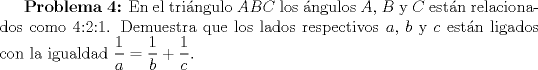 TEX: \textbf{Problema 4:} En el tringulo $ABC$ los ngulos $A$, $B$ y $C$ estn relacionados como 4:2:1. Demuestra que los lados respectivos $a$, $b$ y $c$ estn ligados con la igualdad $\displaystyle \frac{1}{a}= \displaystyle \frac{1}{b}+ \displaystyle \frac{1}{c}$.