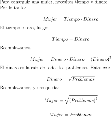 TEX: Para conseguir una mujer, necesitas tiempo y dinero<br /><br /><br />Por lo tanto:<br /><br /><br />$$Mujer = Tiempo \cdot Dinero$$<br /><br /><br />El tiempo es oro, luego:<br /><br />$$Tiempo = Dinero$$<br /><br />Reemplazamos.<br /><br />$$Mujer = Dinero \cdot Dinero = \left(Dinero \right)^2 $$<br /><br /><br />El dinero es la raz de todos los problemas. Entonces:<br /><br /><br />$$Dinero = \sqrt{Problemas}$$<br /><br /><br />Reemplazamos, y nos queda:<br /><br /><br />$$Mujer = \sqrt{\left(Problemas \right) ^2}$$<br /><br /><br />$$Mujer = Problemas$$  