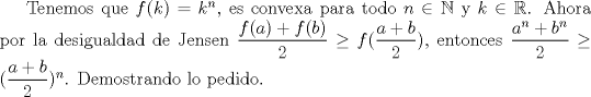 TEX: Tenemos que $f(k)=k^n$, es convexa para todo $n\in\mathbb {N}$ y $k\in\mathbb {R}$. Ahora  por la desigualdad de Jensen $\dfrac {f(a)+f(b)}{2}\ge f(\dfrac {a+b}{2})$, entonces $\dfrac {a^n+b^n}{2}\ge (\dfrac {a+b}{2})^n$. Demostrando lo pedido.