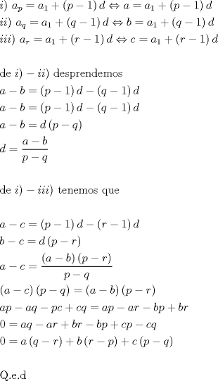 TEX: \[<br />\begin{gathered}<br />  i){\text{ }}a_p  = a_1  + \left( {p - 1} \right)d \Leftrightarrow a = a_1  + \left( {p - 1} \right)d \hfill \\<br />  ii){\text{ }}a_q  = a_1  + \left( {q - 1} \right)d \Leftrightarrow b = a_1  + \left( {q - 1} \right)d \hfill \\<br />  iii){\text{ }}a_r  = a_1  + \left( {r - 1} \right)d \Leftrightarrow c = a_1  + \left( {r - 1} \right)d \hfill \\<br />   \hfill \\<br />  {\text{de }}i) - ii){\text{ desprendemos}} \hfill \\<br />  a - b = \left( {p - 1} \right)d - \left( {q - 1} \right)d \hfill \\<br />  a - b = \left( {p - 1} \right)d - \left( {q - 1} \right)d \hfill \\<br />  a - b = d\left( {p - q} \right) \hfill \\<br />  d = \frac{{a - b}}<br />{{p - q}} \hfill \\<br />   \hfill \\<br />  {\text{de }}i) - iii){\text{ tenemos que}} \hfill \\<br />   \hfill \\<br />  a - c = \left( {p - 1} \right)d - \left( {r - 1} \right)d \hfill \\<br />  b - c = d\left( {p - r} \right) \hfill \\<br />  a - c = \frac{{\left( {a - b} \right)\left( {p - r} \right)}}<br />{{p - q}} \hfill \\<br />  \left( {a - c} \right)\left( {p - q} \right) = \left( {a - b} \right)\left( {p - r} \right) \hfill \\<br />  ap - aq - pc + cq = ap - ar - bp + br \hfill \\<br />  0 = aq - ar + br - bp + cp - cq \hfill \\<br />  0 = a\left( {q - r} \right) + b\left( {r - p} \right) + c\left( {p - q} \right) \hfill \\<br />   \hfill \\<br />  {\text{Q}}{\text{.e}}{\text{.d}} \hfill \\ <br />\end{gathered} <br />\]