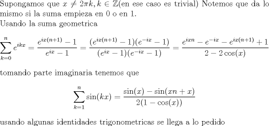 TEX: <br />\noindent Supongamos que $x \not= 2 \pi k,k \in \mathbb Z$(en ese caso es trivial) <br />Notemos que da lo mismo si la suma empieza en $0$ o en $1$.\\<br />Usando la suma geometrica<br />$$\sum_{k=0}^{n} e^{ikx}=\frac{e^{ix(n+1)}-1}{e^{ix}-1}=<br />\frac{(e^{ix(n+1)}-1)(e^{-ix}-1)}{(e^{ix}-1)(e^{-ix}-1)}=<br />\frac{e^{ixn}-e^{-ix}-e^{ix(n+1)}+1}{2-2 \cos(x)}$$<br />tomando parte imaginaria tenemos que<br />$$\sum_{k=1}^n \sin(kx)=\frac{\sin(x)-\sin(xn+x)}{2(1-\cos(x))}$$<br />usando algunas identidades trigonometricas se llega a lo pedido<br />