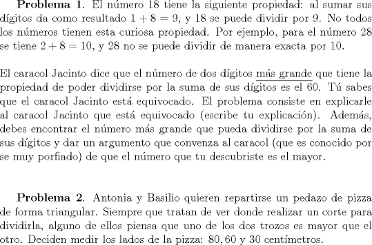 TEX: \textbf{Problema 1}. El n\'umero $18$ tiene la siguiente propiedad: al sumar sus d\'igitos da como resultado $1+8=9$, y $18$ se puede dividir por $9$. No todos los n\'umeros tienen esta curiosa propiedad. Por ejemplo, para el n\'umero $28$ se tiene $2+8=10$, y $28$ no se puede dividir de manera exacta por $10$. \\ \\<br />El caracol Jacinto dice que el n\'umero de dos d\'igitos \underline{m\'as grande} que tiene la propiedad de poder dividirse por la suma de sus d\'igitos es el $60$. T\'u sabes que el caracol Jacinto est\'a equivocado. El problema consiste en explicarle al caracol Jacinto que est\'a equivocado (escribe tu explicaci\'on). Adem\'as, debes encontrar el n\'umero m\'as grande que pueda dividirse por la suma de sus d\'igitos y dar un argumento que convenza al caracol (que es conocido por se muy porfiado) de que el n\'umero que tu descubriste es el mayor.\\ \\<br /><br />\textbf{Problema 2}. Antonia y Basilio quieren repartirse un pedazo de pizza de forma triangular. Siempre que tratan de ver donde realizar un corte para dividirla, alguno de ellos piensa que uno de los dos trozos es mayor que el otro. Deciden medir los lados de la pizza: $80,60$ y $30$ cent\'imetros.