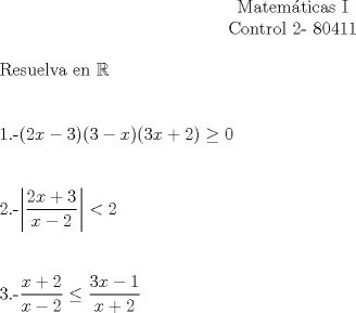 TEX: \begin{center}Matemticas I\\<br />Control 2- 80411\end{center}<br />Resuelva en $\mathbb{R}$\\[1cm]<br />1.-$(2x-3)(3-x)(3x+2) \geq 0$\\[1cm]<br />2.-$\left| \dfrac{2x+3}{x-2} \right| < 2$\\[1cm]<br />3.-$\dfrac{x+2}{x-2} \leq \dfrac{3x-1}{x+2}$