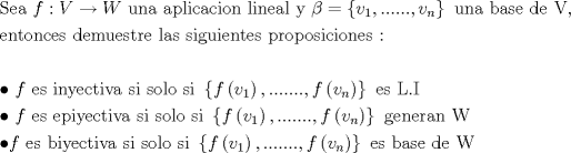 TEX: \[<br />\begin{gathered}<br />  {\text{Sea  }}f:V \to W{\text{  una aplicacion lineal y  }}\beta  = \left\{ {v_1 ,......,v_n } \right\}{\text{ una base de V}}{\text{,}} \hfill \\<br />  {\text{entonces demuestre las siguientes proposiciones :}} \hfill \\<br />   \hfill \\<br />   \bullet {\text{ }}f{\text{ es inyectiva si solo si  }}\left\{ {f\left( {v_1 } \right),.......,f\left( {v_n } \right)} \right\}{\text{ es L}}{\text{.I}} \hfill \\<br />   \bullet {\text{ }}f{\text{ es epiyectiva si solo si }}\left\{ {f\left( {v_1 } \right),.......,f\left( {v_n } \right)} \right\}{\text{ generan W}} \hfill \\<br />   \bullet f{\text{ es biyectiva si solo si  }}\left\{ {f\left( {v_1 } \right),.......,f\left( {v_n } \right)} \right\}{\text{ es base de W}} \hfill \\ <br />\end{gathered} <br />\]