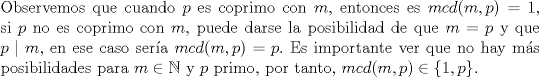 TEX: \noindent Observemos que cuando $p$ es coprimo con $m,$ entonces es $mcd(m,p)=1,$ si $p$ no es coprimo con $m,$ puede darse la posibilidad de que $m=p$ y que $p\mid m,$ en ese caso sera $mcd(m,p)=p.$ Es importante ver que no hay ms posibilidades para $m\in \mathbb{N}$ y $p$ primo, por tanto, $mcd(m,p)\in \{1,p\}.$\ \\