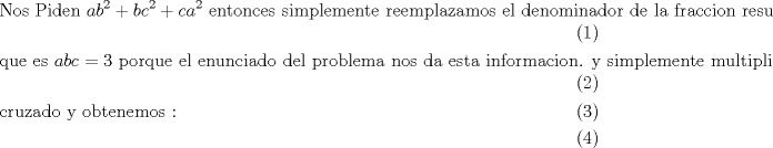 TEX: \begin{align}<br />  & \text{Nos Piden  }ab^{2}+bc^{2}+ca^{2}\text{ entonces simplemente reemplazamos el denominador de la fraccion resultante } \\ <br /> & \text{que es }abc=3\text{ porque el enunciado del problema nos da esta informacion}\text{. y simplemente multiplicamos} \\ <br /> & \text{cruzado y obtenemos : } \\ <br />\end{align}