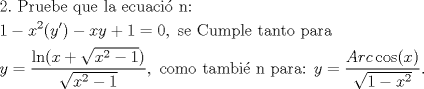 TEX: <br />\[<br />\begin{gathered}<br />  2.{\text{ Pruebe que la ecuaci\'o n:}} \hfill \\<br />  1 - x^2 (y') - xy + 1 = 0,{\text{ se Cumple tanto para }} \hfill \\<br />  y = \frac{{\ln (x + \sqrt {x^2  - 1} )}}<br />{{\sqrt {x^2  - 1} }},{\text{ como tambi\'e n para: }}y = \frac{{Arc\cos (x)}}<br />{{\sqrt {1 - x^2 } }}.<br />\end{gathered} <br />\]<br />