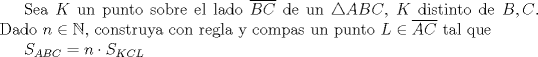 TEX: Sea $K$ un punto sobre el lado $\overline{BC}$ de un $\triangle ABC$, $K$ distinto de $B,C$. Dado $n\in \mathbb {N}$, construya con regla y compas un punto $L\in \overline{AC}$ tal que <br /><br />$S_{ABC}=n\cdot S_{KCL}$