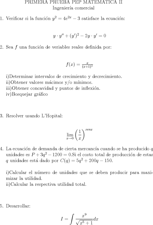 TEX: \begin{center}<br />PRIMERA PRUEBA PEP MATEMATICA II\\<br />Ingeniera comercial\\<br />\end{center}<br />\begin{enumerate}<br />\item Verificar si la funcin $y^2=4e^{2x}-3$ satisface la ecuacin:\\<br />\begin{center}$y \cdot y'' + (y')^2-2y \cdot y'=0$<br />\end{center}<br />\item Sea $f$ una funcin de veriables reales definida por:<br />\\<br />\begin{center}$f(x)=\frac{x}{(x+1)^2}$<br />\end{center}<br />i)Determinar intervalos de crecimiento y decrecimiento.\\<br />ii)Obtener valores mcimos y/o mnimos.\\<br />iii)Obtener concavidad y puntos de inflexin.\\<br />iv)Bosquejar grfico\\<br />\\<br />\item Resolver usando L'Hopital:\\<br />\begin{center}$\displaystyle \lim_{x\rightarrow 0}\left( \dfrac{1}{x} \right)^{senx}$<br />\end{center}<br />\item La ecuacin de demanda de cierta mercanca cuando se ha producido $q$ unidades es $P+3q^2-1200=0$.Si el costo total de produccin de estas $q$ unidades est dado por $C(q)=5q^2+200q-150$.\\<br />\\<br />i)Calcular el nmero de unidades que se deben producir para maximizar la utilidad.\\<br />ii)Calcular la respectiva utilidad total.\\<br />\\<br />\item Desarrollar:<br />\begin{center} $I=\displaystyle \int \dfrac{x^9}{\sqrt{x^5+1}}dx$<br />\end{center}<br />\end{enumerate}