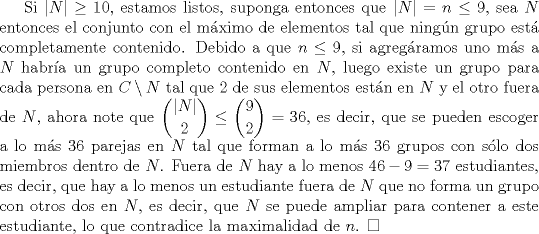 TEX: Si $|N|\ge 10$, estamos listos, suponga entonces que $|N|=n \le 9$, sea $N$ entonces el conjunto con el mximo de elementos tal que ningn grupo est completamente contenido. Debido a que $n\le 9$, si agregramos uno ms a $N$ habra un grupo completo contenido en $N$, luego existe un grupo para cada persona en $C \setminus N$ tal que $2$ de sus elementos estn en $N$ y el otro fuera de $N$, ahora note que $\displaystyle \binom{|N|}{2}\le \binom{9}{2}=36$, es decir, que se pueden escoger a lo ms $36$ parejas en $N$ tal que forman a lo ms $36$ grupos con slo dos miembros dentro de $N$. Fuera de $N$ hay a lo menos $46-9=37$ estudiantes, es decir, que hay a lo menos un estudiante fuera de $N$ que no forma un grupo con otros dos en $N$, es decir, que $N$ se puede ampliar para contener a este estudiante, lo que contradice la maximalidad de $n$. $\square$