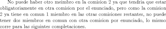 TEX:  No puede haber otro meimbro en la comision 2 ya que tendria que estar obligatoriamente en otra comision por el enunciado, pero como la comision 2 ya tiene en comun 1 miembro en las otras comisiones restantes, no puede tener dos miembros en comun con otra comision por enunciado, lo mismo corre para las siguintes completaciones.