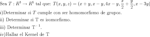 TEX: % MathType!MTEF!2!1!+-<br />% feaafiart1ev1aaatCvAUfeBSjuyZL2yd9gzLbvyNv2CaerbuLwBLn<br />% hiov2DGi1BTfMBaeXatLxBI9gBaerbd9wDYLwzYbItLDharqqtubsr<br />% 4rNCHbGeaGqiVu0Je9sqqrpepC0xbbL8F4rqqrFfpeea0xe9Lq-Jc9<br />% vqaqpepm0xbba9pwe9Q8fsY-rqaqpepae9pg0FirpepeKkFr0xfr-x<br />% fr-xb9adbaqaaeGaciGaaiaabeqaamaabaabaaGceaqabeaacaqGtb<br />% GaaeyzaiaabggacaqGGaGaamivaiaacQdacaWGsbWaaWbaaSqabeaa<br />% caaIZaaaaOGaeyOKH4QaamOuamaaCaaaleqabaGaaGynaaaakiaabc<br />% cacaqG0bGaaeyyaiaabYgacaqGGaGaaeyCaiaabwhacaqGLbGaaeOo<br />% aiaabccacaWGubGaaiikaiaadIhacaGGSaGaamyEaiaacYcacaWG6b<br />% Gaaiykaiabg2da9iaacIcacaWG4bGaey4kaSIaamyEaiaacYcacaWG<br />% 4bGaeyOeI0IaamyEaiaacYcacaaI0aGaamiEaiabgkHiTiaadMhaca<br />% GGSaWaaSaaaeaacaWG4baabaGaaGOmaaaacqGHRaWkdaWcaaqaaiaa<br />% dMhaaeaacaaIYaaaaiaacYcacaWG4bGaeyOeI0IaaG4maiaadMhaca<br />% GGPaaabaGaamyAaiaacMcacaqGebGaaeyzaiaabshacaqGLbGaaeOC<br />% aiaab2gacaqGPbGaaeOBaiaabggacaqGYbGaaeiiaiaabohacaqGPb<br />% GaaeiiaiaadsfacaqGGaGaae4yaiaabwhacaqGTbGaaeiCaiaabYga<br />% caqGLbGaaeiiaiaabogacaqGVbGaaeOBaiaabccacaqGZbGaaeyzai<br />% aabkhacaqGGaGaaeiAaiaab+gacaqGTbGaae4Baiaab2gacaqGVbGa<br />% aeOCaiaabAgacaqGPbGaae4Caiaab2gacaqGVbGaaeiiaiaabsgaca<br />% qGLbGaaeiiaiaabEgacaqGYbGaaeyDaiaabchacaqGVbGaae4Caiaa<br />% b6caaeaacaqGPbGaaeyAaiaabMcacaqGGaGaaeiraiaabwgacaqG0b<br />% GaaeyzaiaabkhacaqGTbGaaeyAaiaab6gacaqGHbGaaeOCaiaabcca<br />% caqGZbGaaeyAaiaabccacaqGubGaaeiiaiaabwgacaqGZbGaaeiiai<br />% aabMgacaqGZbGaae4Baiaab2gacaqGVbGaaeOCaiaabAgacaqGPbGa<br />% ae4Caiaab2gacaqGVbGaaeOlaaqaaiaabMgacaqGPbGaaeyAaiaabM<br />% cacaqGGaGaaeiraiaabwgacaqG0bGaaeyzaiaabkhacaqGTbGaaeyA<br />% aiaab6gacaqGHbGaaeOCaiaabccacaqGubWaaWbaaSqabeaacaqGTa<br />% Gaaeymaaaakiaac6caaeaacaWGPbGaamODaiaacMcacaqGibGaaeyy<br />% aiaabYgacaqGSbGaaeyyaiaabkhacaqGGaGaaeyzaiaabYgacaqGGa<br />% Gaae4saiaabwgacaqGYbGaaeOBaiaabwgacaqGSbGaaeiiaiaabsga<br />% caqGLbGaaeiiaiaabsfacaqGGaaaaaa!DB34!<br />\[<br />\begin{gathered}<br />  {\text{Sea }}T:R^3  \to R^5 {\text{ tal que: }}T(x,y,z) = (x + y,x - y,4x - y,\frac{x}<br />{2} + \frac{y}<br />{2},x - 3y) \hfill \\<br />  i){\text{Determinar si }}T{\text{ cumple con ser homomorfismo de grupos}}{\text{.}} \hfill \\<br />  {\text{ii) Determinar si T es isomorfismo}}{\text{.}} \hfill \\<br />  {\text{iii) Determinar T}}^{{\text{ - 1}}} . \hfill \\<br />  iv){\text{Hallar el Kernel de T }} \hfill \\ <br />\end{gathered} <br />\]