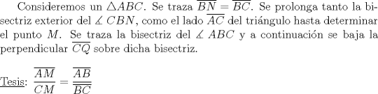 TEX: Consideremos un $\triangle ABC$. Se traza $\overline {BN}  = \overline {BC}$. Se prolonga tanto la bisectriz exterior del $\measuredangle {\text{ }}CBN$, como el lado $\overline {AC}$ del tri\'angulo hasta determinar el punto $M$. Se traza la bisectriz del $\measuredangle {\text{ }}ABC$ y a continuaci\'on se baja la perpendicular $\overline {CQ}$ sobre dicha bisectriz.\\<br />\\<br />$\underline {{\text{Tesis}}} {\text{: }}\dfrac{{\overline {AM} }}{{CM}} = \dfrac{{\overline {AB} }}{{\overline {BC} }}$