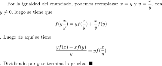 TEX: Por la igualdad del enunciado, podemos reemplazar $x=y$ y $y=\dfrac{x}{y}$, con $y\not =0$, luego se tiene que $$f(y\dfrac{x}{y})=yf(\dfrac{x}{y})+\dfrac{x}{y}f(y)$$. Luego de aqu se tiene $$\dfrac{yf(x)-xf(y)}{y}=yf(\dfrac{x}{y})$$. Dividiendo por $y$ se termina la prueba. $\blacksquare$