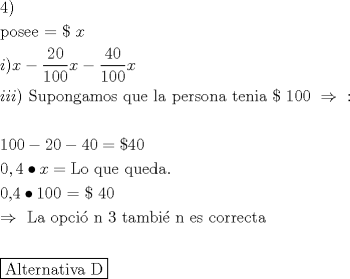 TEX: % MathType!MTEF!2!1!+-<br />% feaafiart1ev1aaatCvAUfeBSjuyZL2yd9gzLbvyNv2CaerbuLwBLn<br />% hiov2DGi1BTfMBaeXatLxBI9gBaerbd9wDYLwzYbItLDharqqtubsr<br />% 4rNCHbGeaGqiVu0Je9sqqrpepC0xbbL8F4rqqrFfpeea0xe9Lq-Jc9<br />% vqaqpepm0xbba9pwe9Q8fs0-yqaqpepae9pg0FirpepeKkFr0xfr-x<br />% fr-xb9adbaqaaeGaciGaaiaabeqaamaabaabaaGceaqabeaacaaI0a<br />% GaaiykaaqaaiaabchacaqGVbGaae4CaiaabwgacaqGLbGaaeiiaiaa<br />% b2dacaqGGaGaaeijaiaabccacaWG4baabaGaamyAaiaacMcacaWG4b<br />% GaeyOeI0YaaSaaaeaacaaIYaGaaGimaaqaaiaaigdacaaIWaGaaGim<br />% aaaacaWG4bGaeyOeI0YaaSaaaeaacaaI0aGaaGimaaqaaiaaigdaca<br />% aIWaGaaGimaaaacaWG4baabaGaamyAaiaadMgacaWGPbGaaiykaiaa<br />% bccacaqGtbGaaeyDaiaabchacaqGVbGaaeOBaiaabEgacaqGHbGaae<br />% yBaiaab+gacaqGZbGaaeiiaiaabghacaqG1bGaaeyzaiaabccacaqG<br />% SbGaaeyyaiaabccacaqGWbGaaeyzaiaabkhacaqGZbGaae4Baiaab6<br />% gacaqGHbGaaeiiaiaabshacaqGLbGaaeOBaiaabMgacaqGHbGaaeii<br />% aiaabscacaqGXaGaaeimaiaabcdacaqGGaGaeyO0H4TaaeiiaiaabQ<br />% daaeaaaeaacaqGXaGaaeimaiaabcdacqGHsislcaaIYaGaaGimaiab<br />% gkHiTiaaisdacaaIWaGaaGzaVlabg2da9iaacscacaaI0aGaaGimaa<br />% qaaiaaicdacaGGSaGaaGinaiabgkci3kaadIhacqGH9aqpcaqGmbGa<br />% ae4BaiaabccacaqGXbGaaeyDaiaabwgacaqGGaGaaeyCaiaabwhaca<br />% qGLbGaaeizaiaabggacaqGUaaabaGaaeimaiaabYcacaqG0aGaeyOi<br />% GCRaaeymaiaabcdacaqGWaGaaeypaiaabscacaqG0aGaaeimaaqaai<br />% abgkDiElaabccacaqGmbGaaeyyaiaabccacaqGVbGaaeiCaiaaboga<br />% caqGPbGaae48aiaab6gacaqGGaGaae4maiaabccacaqG0bGaaeyyai<br />% aab2gacaqGIbGaaeyAaiaabMoacaqGUbGaaeiiaiaabwgacaqGZbGa<br />% aeiiaiaabogacaqGVbGaaeOCaiaabkhacaqGLbGaae4yaiaabshaca<br />% qGHbaabaaabaWaauIhaeaacaqGbbGaaeiBaiaabshacaqGLbGaaeOC<br />% aiaab6gacaqGHbGaaeiDaiaabMgacaqG2bGaaeyyaiaabccacaqGeb<br />% aaaaaaaa!C57B!<br />\[<br />\begin{gathered}<br />  4) \hfill \\<br />  {\text{posee  =  \$  }}x \hfill \\<br />  i)x - \frac{{20}}<br />{{100}}x - \frac{{40}}<br />{{100}}x \hfill \\<br />  iii){\text{ Supongamos que la persona tenia \$ 100 }} \Rightarrow {\text{ :}} \hfill \\<br />   \hfill \\<br />  {\text{100}} - 20 - 40 = \$ 40 \hfill \\<br />  0,4 \bullet x = {\text{Lo que queda}}{\text{.}} \hfill \\<br />  {\text{0}}{\text{,4}} \bullet {\text{100 = \$ 40}} \hfill \\<br />   \Rightarrow {\text{ La opci\'o n 3 tambi\'e n es correcta}} \hfill \\<br />   \hfill \\<br />  \boxed{{\text{Alternativa D}}} \hfill \\ <br />\end{gathered} <br />\]<br />