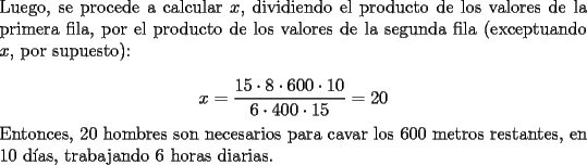 TEX: \noindent Luego, se procede a calcular $x$, dividiendo el producto de los valores de la primera fila, por el producto de los valores de la segunda fila (exceptuando $x$, por supuesto):<br /><br />$$x=\dfrac{15\cdot{8}\cdot{600}\cdot{10}}{6\cdot{400}\cdot{15}}=20$$<br /><br />\noindent Entonces, $20$ hombres son necesarios para cavar los $600$ metros restantes, en $10$ d\'ias, trabajando $6$ horas diarias.