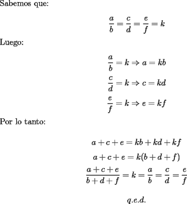 TEX: \noindent Sabemos que:<br /><br />$$\dfrac{a}{b}=\dfrac{c}{d}=\dfrac{e}{f}=k$$<br /><br />\noindent Luego:<br /><br />$$\dfrac{a}{b}=k\Rightarrow{a}=kb$$<br />$$\dfrac{c}{d}=k\Rightarrow{c}=kd$$<br />$$\dfrac{e}{f}=k\Rightarrow{e}=kf$$<br /><br />\noindent Por lo tanto:<br /><br />$$a+c+e=kb+kd+kf$$<br />$$a+c+e=k(b+d+f)$$<br />$$\dfrac{a+c+e}{b+d+f}=k=\dfrac{a}{b}=\dfrac{c}{d}=\dfrac{e}{f}$$<br /><br />$$q.e.d.$$