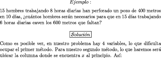 TEX: $$Ejemplo:$$<br /><br />\noindent $15$ hombres trabajando $8$ horas diarias han perforado un pozo de $400$ metros en $10$ d\'ias, ?`cu\'antos hombres ser\'an necesarios para que en $15$ d\'ias trabajando $6$ horas diarias caven los $600$ metros que faltan?<br /><br />$$\boxed{\mathcal{S}oluci\acute{o}n}$$<br /><br />\noindent Como es posible ver, en nuestro problema hay $4$ variables, lo que dificulta ocupar el primer m\'etodo. Para nuestro segundo m\'etodo, lo que haremos ser\'a ubicar la columna donde se encuentra $x$ al principio. As\'i: