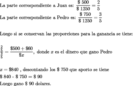 TEX: % MathType!MTEF!2!1!+-<br />% feqaeaartrvr0aaatCvAUfeBSjuyZL2yd9gzLbvyNv2CaerbuLwBLn<br />% hiov2DGi1BTfMBaeXatLxBI9gBaebbnrfifHhDYfgasaacH8srps0l<br />% bbf9q8WrFfeuY-Hhbbf9v8qqaqFr0xc9pk0xbba9q8WqFfea0-yr0R<br />% Yxir-Jbba9q8aq0-yq-He9q8qqQ8frFve9Fve9Ff0dmeaabaqaciGa<br />% caGaaeqabaaaamaaaOabaeqabaGaaeitaiaabggacaqGGaGaaeiCai<br />% aabggacaqGYbGaaeiDaiaabwgacaqGGaGaae4yaiaab+gacaqGYbGa<br />% aeOCaiaabwgacaqGZbGaaeiCaiaab+gacaqGUbGaaeizaiaabMgaca<br />% qGLbGaaeOBaiaabshacaqGLbGaaeiiaiaabggacaqGGaGaaeOsaiaa<br />% bwhacaqGHbGaaeOBaiaabccacaqGLbGaae4CaiaabQdacaqGGaWaaS<br />% aaaeaacaqGKaGaaeynaiaabcdacaqGWaaabaGaaeijaiaabgdacaqG<br />% YaGaaeynaiaabcdaaaGaeyypa0ZaaSaaaeaacaaIYaaabaGaaGynaa<br />% aaaeaacaqGmbGaaeyyaiaabccacaqGWbGaaeyyaiaabkhacaqG0bGa<br />% aeyzaiaabccacaqGJbGaae4BaiaabkhacaqGYbGaaeyzaiaabohaca<br />% qGWbGaae4Baiaab6gacaqGKbGaaeyAaiaabwgacaqGUbGaaeiDaiaa<br />% bwgacaqGGaGaaeyyaiaabccacaqGqbGaaeyzaiaabsgacaqGYbGaae<br />% 4BaiaabccacaqGLbGaae4CaiaabQdacaqGGaWaaSaaaeaacaqGKaGa<br />% ae4naiaabwdacaqGWaaabaGaaeijaiaabgdacaqGYaGaaeynaiaabc<br />% daaaGaeyypa0ZaaSaaaeaacaaIZaaabaGaaGynaaaaaeaaaeaacaqG<br />% mbGaaeyDaiaabwgacaqGNbGaae4BaiaabccacaqGZbGaaeyAaiaabc<br />% cacaqGZbGaaeyzaiaabccacaqGJbGaae4Baiaab6gacaqGZbGaaeyz<br />% aiaabkhacaqG2bGaaeyyaiaab6gacaqGGaGaaeiBaiaabggacaqGZb<br />% GaaeiiaiaabchacaqGYbGaae4BaiaabchacaqGVbGaaeOCaiaaboga<br />% caqGPbGaae4Baiaab6gacaqGLbGaae4CaiaabccacaqGWbGaaeyyai<br />% aabkhacaqGHbGaaeiiaiaabYgacaqGHbGaaeiiaiaabEgacaqGHbGa<br />% aeOBaiaabggacaqGUbGaae4yaiaabMgacaqGHbGaaeiiaiaabohaca<br />% qGLbGaaeiiaiaabshacaqGPbGaaeyzaiaab6gacaqGLbGaaeOoaaqa<br />% aaqaamaalaaabaWaaSaaaeaacaqGYaaabaGaaeynaaaaaeaadaWcaa<br />% qaaiaabodaaeaacaqG1aaaaaaacqGH9aqpdaWcaaqaaiaacscacaaI<br />% 1aGaaGimaiaaicdacqGHRaWkcaGGKaGaaGOnaiaaicdaaeaacaGGKa<br />% GaamiEaaaacaGGSaGaaeiiaiaabsgacaqGVbGaaeOBaiaabsgacaqG<br />% LbGaaeiiaiaadIhacaqGGaGaaeyzaiaabohacaqGGaGaaeyzaiaabY<br />% gacaqGGaGaaeizaiaabMgacaqGUbGaaeyzaiaabkhacaqGVbGaaeii<br />% aiaabghacaqG1bGaaeyzaiaabccacaqGNbGaaeyyaiaab6gacaqGVb<br />% GaaeiiaiaabcfacaqGLbGaaeizaiaabkhacaqGVbaabaaabaGaamiE<br />% aiabg2da9iaacscacaaI4aGaaGinaiaaicdacaqGGaGaaeilaiaabc<br />% cacaqGKbGaaeyzaiaabohacaqGJbGaae4Baiaab6gacaqG0bGaaeyy<br />% aiaab6gacaqGKbGaae4BaiaabccacaqGSbGaae4BaiaabohacaqGGa<br />% GaaeijaiaabEdacaqG1aGaaeimaiaabccacaqGXbGaaeyDaiaabwga<br />% caqGGaGaaeyyaiaabchacaqGVbGaaeOCaiaabshacaqGVbGaaeiiai<br />% aabohacaqGLbGaaeiiaiaabshacaqGPbGaaeyzaiaab6gacaqGLbaa<br />% baGaaeijaiaabIdacaqG0aGaaeimaiaab2cacaqGKaGaae4naiaabw<br />% dacaqGWaGaaeypaiaabscacaqG5aGaaeimaaqaaiaabYeacaqG1bGa<br />% aeyzaiaabEgacaqGVbGaaeiiaiaabEgacaqGHbGaaeOBaiaab+gaca<br />% qGGaGaaeijaiaabMdacaqGWaGaaeiiaiaabsgacaqGVbGaaeiBaiaa<br />% bggacaqGYbGaaeyzaiaabohacaqGUaaaaaa!2D90!<br />\[<br />\begin{gathered}<br />  \text{La parte correspondiente a Juan es: }\frac{{\text{\$ 500}}}<br />{{\text{\$ 1250}}} = \frac{2}<br />{5} \hfill \\<br />  \text{La parte correspondiente a Pedro es: }\frac{{\text{\$ 750}}}<br />{{\text{\$ 1250}}} = \frac{3}<br />{5} \hfill \\<br />   \hfill \\<br />  \text{Luego si se conservan las proporciones para la ganancia se tiene:} \hfill \\<br />   \hfill \\<br />  \frac{{\frac{\text{2}}<br />{\text{5}}}}<br />{{\frac{\text{3}}<br />{\text{5}}}} = \frac{{\$ 500 + \$ 60}}<br />{{\$ x}},\text{ donde }x\text{ es el dinero que gano Pedro} \hfill \\<br />   \hfill \\<br />  x = \$ 840\text{ }\text{, descontando los \$ 750 que aporto se tiene} \hfill \\<br />  \text{\$ 840 - \$ 750 = \$ 90} \hfill \\<br />  \text{Luego gano \$ 90 dolares}\text{.} \hfill \\ <br />\end{gathered} <br />\]<br />