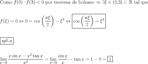 TEX: \[<br />\begin{gathered}<br />  {\text{Como }}f(0) \cdot f(3) < 0{\text{ por teorema de bolzano}} \Rightarrow \exists \xi  \in \left( {{\text{0}}{\text{,3}}} \right) \subset \mathbb{R}{\text{ tal que}} \hfill \\<br />   \hfill \\<br />  f(\xi ) = 0 \Leftrightarrow 0 = \cos \left( {\frac{{\pi \xi }}<br />{2}} \right) - \xi ^3  \Leftrightarrow \boxed{\cos \left( {\frac{{\pi \xi }}<br />{2}} \right) = \xi ^3 } \hfill \\<br />   \hfill \\<br />  \boxed{sp5.a} \hfill \\<br />   \hfill \\<br />  \mathop {\lim }\limits_{x \to 0} \frac{{x\sin x - x^2 \tan x}}<br />{{x^2 }} = \mathop {\lim }\limits_{x \to 0} \frac{{\sin x}}<br />{x} - \tan x = 1 - 0 = \boxed1 \hfill \\<br />   \hfill \\<br />   \hfill \\ <br />\end{gathered} <br />\]<br />