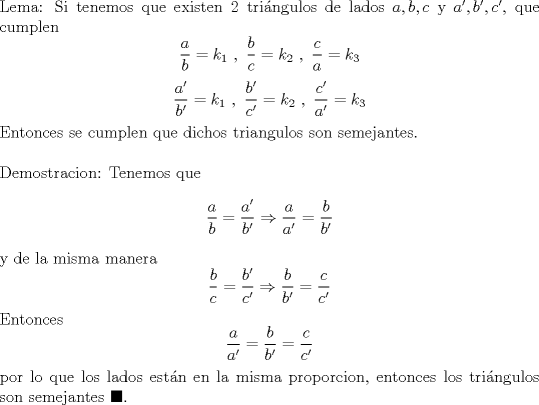 TEX: \noindent Lema: Si tenemos que existen $2$ tri\'angulos de lados $a,b,c$ y $a',b',c'$, que cumplen $$\frac{a}{b}=k_1\ ,\ \frac{b}{c}=k_2\ ,\ \frac{c}{a}=k_3$$ $$\frac{a'}{b'}=k_1\ ,\ \frac{b'}{c'}=k_2\ ,\ \frac{c'}{a'}=k_3$$ Entonces se cumplen que dichos triangulos son semejantes.\\<br /><br />\noindent Demostracion: Tenemos que $$\frac{a}{b}=\frac{a'}{b'}\Rightarrow \frac{a}{a'}=\frac{b}{b'}$$ y de la misma manera $$\frac{b}{c}=\frac{b'}{c'}\Rightarrow \frac{b}{b'}=\frac{c}{c'}$$ Entonces $$\frac{a}{a'}=\frac{b}{b'}=\frac{c}{c'}$$ por lo que los lados est\'an en la misma proporcion, entonces los tri\'angulos son semejantes $\blacksquare$.