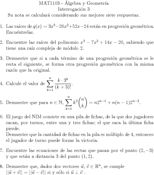 TEX:  <br />\begin{center}<br />\noindent MAT1103 - lgebra y Geometra\\<br />Interrogacin 3\\<br />Su nota se calcular considerando sus mejores siete respuestas. \end{center}<br />\begin{enumerate}<br />\item Las races de $q(x) = 3x^3 -26x^2 +52x -24$ estn en progresin geomtrica. Encuntrelas.<br />\item Encuentre las races del polinomio $x^3 -7x^2 +14x -20$, sabiendo que tiene una raz compleja de mdulo 2.<br />\item Demuestre que si a cada trmino de una progresin geomtrica se le resta el siguiente, se forma otra progresin geomtrica con la misma razn que la original.<br />\item Calcule el valor de $\displaystyle\sum_{k=1}^n \frac{k \cdot 3^k}{(k+3)!}$.<br />\item Demuestre que para $n \in \mathbb{N}$, $\displaystyle\sum_{k=1}^n k^2 \dbinom{n}{k} = n2^{n-1} + n(n-1)2^{n-2}$.<br />\item El juego del NIM consiste en una pila de fichas, de la que dos jugadores sacan, por turnos, entre una y tres fichas; el que saca la ltima ficha pierde.\\<br />Demuestre que la cantidad de fichas en la pila es mltiplo de 4, entonces el jugador de turno puede forzar la victoria.<br />\item Encuentre las ecuaciones de las rectas que pasan por el punto $(2,-3)$ y que estn a distancia $3$ del punto $(1,2)$.<br />\item Demuestre que, dados dos vectores $\vec{u}$, $\vec{v} \in \mathbb{R}^n$, se cumple\\<br />$||\vec{u} + \vec{v}|| = ||\vec{u} - \vec{v}||$ si y slo si $\vec{u} \perp \vec{v}$ .<br />\end{enumerate}<br />