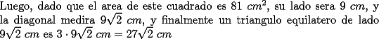 TEX: \noindent Luego, dado que el area de este cuadrado es $81\ cm^2$, su lado sera $9\ cm$, y la diagonal medira $9\sqrt{2}\ cm$, y finalmente un triangulo equilatero de lado $9\sqrt{2}\ cm$ es $3\cdot 9\sqrt{2}\ cm=27\sqrt{2}\ cm$