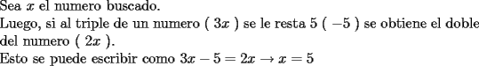 TEX: \noindent Sea $x$ el numero buscado.\\<br />Luego, si al triple de un numero ( $3x$ ) se le resta 5 ( $-5$ ) se obtiene el doble del numero ( $2x$ ).\\<br />Esto se puede escribir como $3x-5=2x\rightarrow x=5$