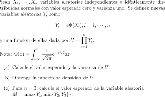 TEX: \noindent<br />Sean $X_1, \cdots, X_n$ variables aleatorias independientes e idnticamente distribuidas normales con valor esperado cero y varianza uno. Se definen nuevas variables aleatorias $Y_i$ como<br />$$Y_i = 4 \Phi(X_i), i = 1, \cdots, n$$<br />y una funcin de ellas dada por $U = \displaystyle\prod_{i=1}^n Y_i$. \\<br />Nota: $\Phi(x) = \displaystyle\int_{-\infty}^x {\dfrac{1}{\sqrt{2 \pi}}e^{-z^2/2}} dz$<br />\begin{enumerate}<br />\item[(a)] Calcule el valor esperado y la varianza de $U$.<br />\item[(b)] Obtenga la funcin de densidad de $U$.<br />\item[©] Para $n = 3$, calcule el valor esperado de la variable aleatoria \\$M = \max \{Y_1, \min \{Y_2, Y_3\} \}$.<br />\end{enumerate}<br />