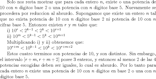 TEX: Solo nos resta mostrar que para cada entero $n$, existe o una potencia de $10$ con $n$ digitos base $2$ o una potencia con $n$ digitos base $5$. Nuevamente se procedera por reduccion al absurdo. Supongamos que existe un entero $n$ tal que no exista potencia de $10$ con $n$ digitos base $2$ ni potencia de $10$ con $n$ cifras base $5$. Entonces existen $r$ y $m$ tales que:<br /><br />i) $10^r<2^{k-1}<2^k<10^{r+1}$<br /><br />ii) $10^m<5^{k-1}<5^k<10^{m+1}$<br /><br />Multiplicando i) y ii) obtenemos que:<br /><br />$10^{r+m}<10^{k-1}<10^k<10^{r+m+2}$<br /><br />Estos cuatro terminos son potencias de $10$, y son distintos. Sin embargo, el intervalo $[r+m, r+m+2]$ posee $3$ enteros, y entonces al menos 2 de las 4 potencias escogidas deben ser iguales, lo cual es absurdo. Por lo tanto para cada entero $n$ existe una potencia de 10 con $n$ digitos en base $2$ o una con $n$ digitos base $5$. 