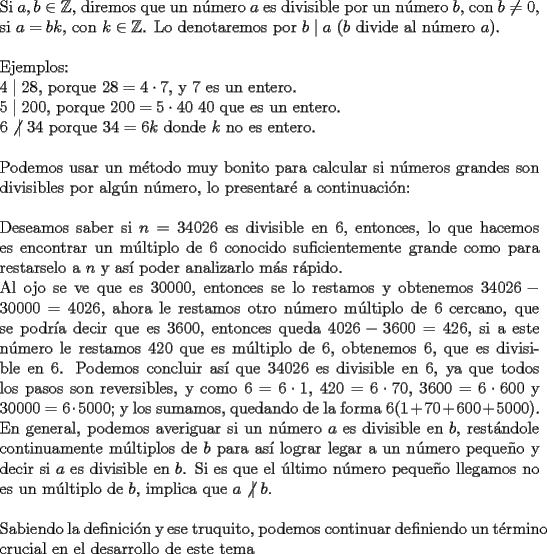 TEX: \noindent Si $a,b\in{\mathbb{Z}}$, diremos que un n\'umero $a$ es divisible por un n\'umero $b$, con $b\not=0$, si $a=bk$, con $k\in{\mathbb{Z}}$. Lo denotaremos por $b\mid a$ ($b$ divide al n\'umero $a$).\\<br /><br />\noindent Ejemplos:\\<br />$4\mid 28$, porque $28=4\cdot 7$, y $7$ es un entero.\\<br />$5\mid 200$, porque $200=5\cdot 40$ $40$ que es un entero.\\<br />$6\not |\ 34$ porque $34=6k$ donde $k$ no es entero.\\<br /><br />\noindent Podemos usar un m\'etodo muy bonito para calcular si n\'umeros grandes son divisibles por alg\'un n\'umero, lo presentar\'e a continuaci\'on:\\<br /><br />\noindent Deseamos saber si $n=34026$ es divisible en $6$, entonces, lo que hacemos es encontrar un m\'ultiplo de $6$ conocido suficientemente grande como para restarselo a $n$ y as\'i poder analizarlo m\'as r\'apido.\\<br />Al ojo se ve que es $30000$, entonces se lo restamos y obtenemos $34026-30000=4026$, ahora le restamos otro n\'umero m\'ultiplo de $6$ cercano, que se podr\'ia decir que es $3600$, entonces queda $4026-3600=426$, si a este n\'umero le restamos $420$ que es m\'ultiplo de $6$, obtenemos $6$, que es divisible en $6$.<br />Podemos concluir as\'i que $34026$ es divisible en $6$, ya que todos los pasos son reversibles, y como $6=6\cdot 1$, $420=6\cdot 70$, $3600=6\cdot 600$ y $30000=6\cdot 5000$; y los sumamos, quedando de la forma $6(1+70+600+5000)$. En general, podemos averiguar si un n\'umero $a$ es divisible en $b$, rest\'andole continuamente m\'ultiplos de $b$ para as\'i lograr legar a un n\'umero peque\~no y decir si $a$ es divisible en $b$. Si es que el \'ultimo n\'umero peque\~no llegamos no es un m\'ultiplo de $b$, implica que $a\not |\ b$.\\<br /><br />\noindent Sabiendo la definici\'on y ese truquito, podemos continuar definiendo un t\'ermino crucial en el desarrollo de este tema