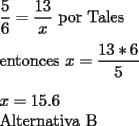 TEX: \noindent $ \displaystyle \frac{5}{6}=\frac{13}{x} $ por Tales \\<br />\\<br />entonces $ \displaystyle x = \frac{13*6}{5} $ \\<br />\\<br />$ x = 15.6 $ \\<br />Alternativa B<br />