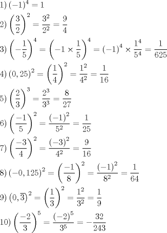 TEX: <br />\[<br />\begin{gathered}<br />\noindent \left.1 \right) (-1)^4=1 \hfill \\<br />\left.2 \right) \left( \dfrac32 \right)^2=\dfrac{3^2}{2^2}=\dfrac94 \hfill \\<br />\left.3 \right) \left(-\dfrac15 \right)^4= \left(-1 \times \dfrac15 \right)^4=\left(-1 \right)^4 \times \dfrac{1^4}{5^4}=\dfrac1{625} \hfill \\<br />\left.4\right) \left(0,25 \right)^2=\left( \dfrac14 \right)^2 = \dfrac{1^2}{4^2}=\dfrac1{16} \hfill \\<br />\left.5 \right) \left(\dfrac23 \right)^3=\dfrac{2^3}{3^3}=\dfrac8{27} \hfill \\<br />\left.6 \right) \left( \dfrac{-1}5 \right)^2=\dfrac{\left(-1\right)^2}{5^2}=\dfrac1{25} \hfill \\<br />\left.7 \right) \left( \dfrac{-3}4 \right)^2= \dfrac{\left(-3\right)^2}{4^2}=\dfrac9{16} \hfill \\<br />\left.8 \right) \left( -0,125 \right)^2= \left( \dfrac{-1}8 \right)^2=\dfrac{\left(-1\right)^2}{8^2}=\dfrac1{64} \hfill \\<br />\left.9 \right) \left( 0,\overline{3} \right)^2= \left( \dfrac13 \right)^2= \dfrac{1^2}{3^2}=\dfrac19 \hfill \\<br />\left.{10} \right) \left(\dfrac{-2}3\right)^5=\dfrac{\left(-2\right)^5}{3^5}=-\dfrac{32}{243} \hfill<br />\end{gathered}<br />\]<br />