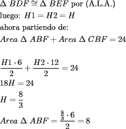 TEX: % MathType!MTEF!2!1!+-<br />% feqaeaartrvr0aaatCvAUfeBSjuyZL2yd9gzLbvyNv2CaerbuLwBLn<br />% hiov2DGi1BTfMBaeXatLxBI9gBaebbnrfifHhDYfgasaacH8srps0l<br />% bbf9q8WrFfeuY-Hhbbf9v8qqaqFr0xc9pk0xbba9q8WqFfea0-yr0R<br />% Yxir-Jbba9q8aq0-yq-He9q8qqQ8frFve9Fve9Ff0dmeaabaqaciGa<br />% caGaaeqabaaaamaaaOabaeqabaGaeuiLdqKaaeiiaiaaygW7caWGcb<br />% GaamiraiaadAeacqGHfjcqcqqHuoarcaqGGaGaamOqaiaadweacaWG<br />% gbGaaeiiaiaabchacaqGVbGaaeOCaiaabccacaqGOaGaaeyqaiaab6<br />% cacaqGmbGaaeOlaiaabgeacaqGUaGaaeykaaqaaiaabYgacaqG1bGa<br />% aeyzaiaabEgacaqGVbGaaeOoaiaabccacaqGGaGaamisaiaaigdacq<br />% GH9aqpcaWGibGaaGOmaiabg2da9iaadIeaaeaacaqGHbGaaeiAaiaa<br />% b+gacaqGYbGaaeyyaiaabccacaqGWbGaaeyyaiaabkhacaqG0bGaae<br />% yAaiaabwgacaqGUbGaaeizaiaab+gacaqGGaGaaeizaiaabwgacaqG<br />% 6aaabaGaamyqaiaadkhacaWGLbGaamyyaiaabccacqqHuoarcaqGGa<br />% GaamyqaiaadkeacaWGgbGaey4kaSIaamyqaiaadkhacaWGLbGaamyy<br />% aiaabccacqqHuoarcaqGGaGaam4qaiaadkeacaWGgbGaeyypa0JaaG<br />% OmaiaaisdaaeaaaeaadaWcaaqaaiaadIeacaaIXaGaeyyXICTaaGOn<br />% aaqaaiaaikdaaaGaey4kaSYaaSaaaeaacaWGibGaaGOmaiabgwSixl<br />% aaigdacaaIYaaabaGaaGOmaaaacqGH9aqpcaaIYaGaaGinaaqaaiaa<br />% igdacaaI4aGaamisaiabg2da9iaaikdacaaI0aaabaGaamisaiabg2<br />% da9maalaaabaGaaGioaaqaaiaaiodaaaaabaGaamyqaiaadkhacaWG<br />% LbGaamyyaiaabccacqqHuoarcaqGGaGaamyqaiaadkeacaWGgbGaey<br />% ypa0ZaaSaaaeaadaWcaaqaaiaaiIdaaeaacaaIZaaaaiabgwSixlaa<br />% iAdaaeaacaaIYaaaaiabg2da9iaaiIdaaaaa!A0CA!<br />\[<br />\begin{gathered}<br />  \Delta \text{ }BDF \cong \Delta \text{ }BEF\text{ por (A}\text{.L}\text{.A}\text{.)} \hfill \\<br />  \text{luego:  }H1 = H2 = H \hfill \\<br />  \text{ahora partiendo de:} \hfill \\<br />  Area\text{ }\Delta \text{ }ABF + Area\text{ }\Delta \text{ }CBF = 24 \hfill \\<br />   \hfill \\<br />  \frac{{H1 \cdot 6}}<br />{2} + \frac{{H2 \cdot 12}}<br />{2} = 24 \hfill \\<br />  18H = 24 \hfill \\<br />  H = \frac{8}<br />{3} \hfill \\<br />  Area\text{ }\Delta \text{ }ABF = \frac{{\frac{8}<br />{3} \cdot 6}}<br />{2} = 8 \hfill \\ <br />\end{gathered} <br />\]<br />