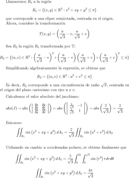 TEX: <br /><br />Llamaremos $R_{1}$ a la regin<br />\[ R_{1} = \{ (x,y) \in \mathbb{R}^2 : x^2 + xy + y^2 \leq \pi \}  \]<br /><br />que corresponde a una elipse semirotada, centrada en el origen.<br /><br />Ahora, considere la transformacin<br />\[  T(x,y) = \left( \frac{u}{\sqrt{3}} - v , \frac{u}{\sqrt{3}} + v \right) \]<br /><br />\vspace{2mm}<br /><br />Sea $R_{2}$ la regin $R_{1}$ transformada por T:<br />\[ R_{2} = \{ (u,v) \in \mathbb{R}^2 :  \left( \frac{u}{\sqrt{3}} - v\right)^{2} + \left( \frac{u}{\sqrt{3}} - v\right) \left( \frac{u}{\sqrt{3}} + v\right) +  \left( \frac{u}{\sqrt{3}} + v\right)^{2}     \leq \pi \}  \]<br /><br />Simplificando algebraicamente la expresin, se obtiene que<br />\[ R_{2} = \{ (u,v) \in \mathbb{R}^2 : u^2 + v^2 \leq \pi \}  \]<br /><br />Es decir, $R_{2}$ corresponde a una circunferencia de radio $\sqrt{\pi }$, centrada en el origen del plano cartesiano con ejes $u$ y $v$.<br />\vspace{2mm}<br /><br />Calculemos el valor absoluto del jacobiano:<br />\[ abs(J) = abs \left(   \left|  <br />                              \begin{array}{cc}<br />                                \frac{\partial x}{\partial u}  &  \frac{\partial x}{\partial v} \\<br />                                 \frac{\partial y}{\partial u}  & \frac{\partial y}{\partial v}<br />                              \end{array}<br />                            \right|    \right) = abs \left(   \left|  <br />                              \begin{array}{cc}<br />                                \frac{1}{\sqrt{3}}  &  -1 \\<br />                                 \frac{1}{\sqrt{3}}  &  1<br />                              \end{array}<br />                            \right|    \right) = abs \left(  \frac{2}{\sqrt{3}}  \right) = \frac{2}{\sqrt{3}} \]<br /><br /><br />\vspace{3mm}<br /><br />Entonces:<br />\[   \iint_{R_{1}} \sin \left( x^2 + xy + y^2 \right) dA_{1} = \frac{2}{\sqrt{3}}   \iint_{R_{2}} \sin \left( u^2 + v^2 \right) dA_{2} \]<br />\vspace{2mm}<br /><br />Utilizando un cambio a coordenadas polares, se obtiene finalmente que<br />\[  \iint_{R_{1}} \sin \left( x^2 + xy + y^2 \right) dA_{1} = \frac{2}{\sqrt{3}}   \int_{0}^{2\pi} \int_{0}^{\sqrt{\pi}} \sin \left( r^2 \right) r dr d\theta   \]<br /><br />\[  \iint_{R_{1}} \sin \left( x^2 + xy + y^2 \right) dA_{1} = \frac{4\pi}{\sqrt{3}}     \]<br /><br /> <br /><br /><br /><br /><br /><br />