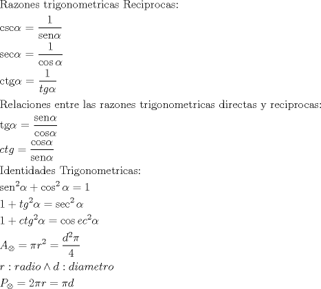 TEX: <br />$$<br />\begin{gathered}<br />  {\text{Razones trigonometricas Reciprocas:}} \hfill \\<br />  {\text{csc}}\alpha {\text{ = }}\frac{{\text{1}}}<br />{{{\text{sen}}\alpha }} \hfill \\<br />  {\text{sec}}\alpha {\text{ = }}\frac{{\text{1}}}<br />{{\cos \alpha }} \hfill \\<br />  {\text{ctg}}\alpha {\text{ = }}\frac{{\text{1}}}<br />{{tg\alpha }} \hfill \\<br />  {\text{Relaciones entre las razones trigonometricas directas y reciprocas:}} \hfill \\<br />  {\text{tg}}\alpha {\text{ = }}\frac{{{\text{sen}}\alpha }}<br />{{{\text{cos}}\alpha }} \hfill \\<br />  ctg = \frac{{{\text{cos}}\alpha }}<br />{{{\text{sen}}\alpha }} \hfill \\<br />  {\text{Identidades Trigonometricas:}} \hfill \\<br />  {\text{sen}}^{\text{2}} \alpha  + \cos ^2 \alpha  = 1 \hfill \\<br />  1 + tg^2 \alpha  = \sec ^2 \alpha  \hfill \\<br />  1 + ctg^2 \alpha  = \cos ec^2 \alpha  \hfill \\<br />  A_ \otimes   = \pi r^2  = \frac{{d^2 \pi }}<br />{4} \hfill \\<br />  r:radio \wedge d:diametro \hfill \\<br />  P_ \otimes   = 2\pi r = \pi d \hfill \\ <br />\end{gathered} <br />$$<br />