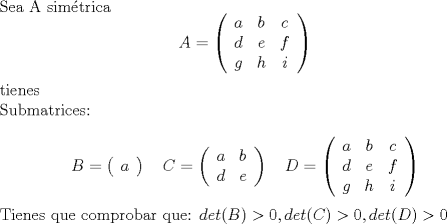 TEX: <br />Sea A sim\'etrica<br />$$ <br />A=\left(<br />\begin{array}{ccc}<br />a & b & c \\<br />d & e & f \\<br />g & h & i <br />\end{array}<br />\right)<br />$$<br /><br />tienes <br /><br />Submatrices:<br /><br />$$ <br />B=\left(<br />\begin{array}{c}<br />a <br />\end{array}<br />\right) \quad<br />C=\left(<br />\begin{array}{cc}<br />a & b \\<br />d & e  <br />\end{array}<br />\right)\quad<br />D=\left(<br />\begin{array}{ccc}<br />a & b & c \\<br />d & e & f \\<br />g & h & i <br />\end{array}<br />\right)<br />$$<br /><br />Tienes que comprobar que:<br />$det(B)>0, det©>0, det(D)>0$<br />