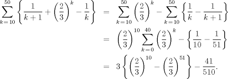 TEX: \begin{eqnarray*}<br />  \sum\limits_{k\, = \,10}^{50} {\left\{ {\frac{1}<br />{{k + 1}} + \left( {\frac{2}<br />{3}} \right)^k  - \frac{1}<br />{k}} \right\}}  &=& \sum\limits_{k\, = \,10}^{50} {\left( {\frac{2}<br />{3}} \right)^k }  - \sum\limits_{k\, = \,10}^{50} {\left\{ {\frac{1}<br />{k} - \frac{1}<br />{{k + 1}}} \right\}}  \hfill \\<br />   &=& \left( {\frac{2}<br />{3}} \right)^{10} \sum\limits_{k\, = \,0}^{40} {\left( {\frac{2}<br />{3}} \right)^k }  - \left\{ {\frac{1}<br />{{10}} - \frac{1}<br />{{51}}} \right\} \hfill \\<br />   &=& 3\left\{ {\left( {\frac{2}<br />{3}} \right)^{10}  - \left( {\frac{2}<br />{3}} \right)^{51} } \right\} - \frac{{41}}<br />{{510}}.<br />\end{eqnarray*}