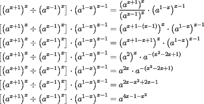 TEX: \[<br />\begin{gathered}<br />  \left[ {\left( {a^{x + 1} } \right)^x  \div \left( {a^{x - 1} } \right)^x } \right] \cdot \left( {a^{1 - x} } \right)^{x - 1}  = \frac{{\left( {a^{x + 1} } \right)^x }}<br />{{\left( {a^{x - 1} } \right)^x }} \cdot \left( {a^{1 - x} } \right)^{x - 1}  \hfill \\<br />  \left[ {\left( {a^{x + 1} } \right)^x  \div \left( {a^{x - 1} } \right)^x } \right] \cdot \left( {a^{1 - x} } \right)^{x - 1}  = \left( {a^{x + 1 - (x - 1)} } \right)^x  \cdot \left( {a^{1 - x} } \right)^{x - 1}  \hfill \\<br />  \left[ {\left( {a^{x + 1} } \right)^x  \div \left( {a^{x - 1} } \right)^x } \right] \cdot \left( {a^{1 - x} } \right)^{x - 1}  = \left( {a^{x + 1 - x + 1} } \right)^x  \cdot \left( {a^{1 - x} } \right)^{x - 1}  \hfill \\<br />  \left[ {\left( {a^{x + 1} } \right)^x  \div \left( {a^{x - 1} } \right)^x } \right] \cdot \left( {a^{1 - x} } \right)^{x - 1}  = \left( {a^2 } \right)^x  \cdot a^{ - (x^2  - 2x + 1)}  \hfill \\<br />  \left[ {\left( {a^{x + 1} } \right)^x  \div \left( {a^{x - 1} } \right)^x } \right] \cdot \left( {a^{1 - x} } \right)^{x - 1}  = a^{2x}  \cdot a^{ - (x^2  - 2x + 1)}  \hfill \\<br />  \left[ {\left( {a^{x + 1} } \right)^x  \div \left( {a^{x - 1} } \right)^x } \right] \cdot \left( {a^{1 - x} } \right)^{x - 1}  = a^{2x - x^2  + 2x - 1}  \hfill \\<br />  \left[ {\left( {a^{x + 1} } \right)^x  \div \left( {a^{x - 1} } \right)^x } \right] \cdot \left( {a^{1 - x} } \right)^{x - 1}  = a^{4x - 1 - x^2 }  \hfill \\ <br />\end{gathered} <br />\]