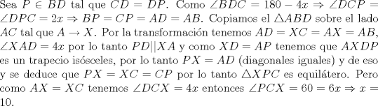 TEX: \noindent Sea $P\in{BD}$ tal que $CD=DP$. Como $\angle BDC=180-4x\Rightarrow \angle DCP=\angle DPC=2x\Rightarrow BP=CP=AD=AB$. Copiamos el $\triangle ABD$ sobre el lado $AC$ tal que $A\to X$. Por la transformaci\'on tenemos $AD=XC=AX=AB$, $\angle XAD=4x$ por lo tanto $PD||XA$ y como $XD=AP$ tenemos que $AXDP$ es un trapecio is\'osceles, por lo tanto $PX=AD$ (diagonales iguales) y de eso y se deduce que $PX=XC=CP$ por lo tanto $\triangle XPC$ es equil\'atero. Pero como $AX=XC$ tenemos $\angle DCX=4x$ entonces $\angle PCX=60=6x\Rightarrow x=10$.