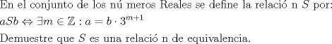 TEX: % MathType!MTEF!2!1!+-<br />% feaafiart1ev1aaatCvAUfeBSjuyZL2yd9gzLbvyNv2CaerbuLwBLn<br />% hiov2DGi1BTfMBaeXatLxBI9gBaerbd9wDYLwzYbItLDharqqtubsr<br />% 4rNCHbGeaGqiVu0Je9sqqrpepC0xbbL8F4rqqrFfpeea0xe9Lq-Jc9<br />% vqaqpepm0xbba9pwe9Q8fs0-yqaqpepae9pg0FirpepeKkFr0xfr-x<br />% fr-xb9adbaqaaeGaciGaaiaabeqaamaabaabaaGceaqabeaacaqGfb<br />% GaaeOBaiaabccacaqGLbGaaeiBaiaabccacaqGJbGaae4Baiaab6ga<br />% caqGQbGaaeyDaiaab6gacaqG0bGaae4BaiaabccacaqGKbGaaeyzai<br />% aabccacaqGSbGaae4BaiaabohacaqGGaGaaeOBaiaabQpacaqGTbGa<br />% aeyzaiaabkhacaqGVbGaae4CaiaabccacaqGsbGaaeyzaiaabggaca<br />% qGSbGaaeyzaiaabohacaqGGaGaae4CaiaabwgacaqGGaGaaeizaiaa<br />% bwgacaqGMbGaaeyAaiaab6gacaqGLbGaaeiiaiaabYgacaqGHbGaae<br />% iiaiaabkhacaqGLbGaaeiBaiaabggacaqGJbGaaeyAaiaabopacaqG<br />% UbGaaeiiaiaabccacaWGtbGaaeiiaiaabccacaqGWbGaae4Baiaabk<br />% hacaqG6aaabaGaamyyaiaadofacaWGIbGaeyi1HSTaey4aIqIaamyB<br />% aiabgIGiolablssiIkaacQdacaWGHbGaeyypa0JaamOyaiabgwSixl<br />% aaiodadaahaaWcbeqaaiaad2gacqGHRaWkcaaIXaaaaaGcbaGaaeir<br />% aiaabwgacaqGTbGaaeyDaiaabwgacaqGZbGaaeiDaiaabkhacaqGLb<br />% GaaeiiaiaabghacaqG1bGaaeyzaiaabccacaWGtbGaaeiiaiaabwga<br />% caqGZbGaaeiiaiaabwhacaqGUbGaaeyyaiaabccacaqGYbGaaeyzai<br />% aabYgacaqGHbGaae4yaiaabMgacaqGZdGaaeOBaiaabccacaqGKbGa<br />% aeyzaiaabccacaqGLbGaaeyCaiaabwhacaqGPbGaaeODaiaabggaca<br />% qGSbGaaeyzaiaab6gacaqGJbGaaeyAaiaabggacaqGUaaaaaa!AE6F!<br />\[<br />\begin{gathered}<br />  {\text{En el conjunto de los n\'u meros Reales se define la relaci\'o n  }}S{\text{  por:}} \hfill \\<br />  aSb \Leftrightarrow \exists m \in \mathbb{Z}:a = b \cdot 3^{m + 1}  \hfill \\<br />  {\text{Demuestre que }}S{\text{ es una relaci\'o n de equivalencia}}{\text{.}} \hfill \\ <br />\end{gathered} <br />\]