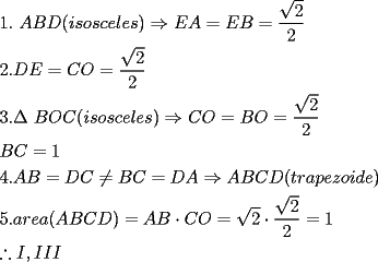 TEX: % MathType!Translator!2!1!AMS LaTeX.tdl!TeX -- AMS-LaTeX!<br />% MathType!MTEF!2!1!+-<br />% feqaeaartrvr0aaatCvAUfeBSjuyZL2yd9gzLbvyNv2CaerbuLwBLn<br />% hiov2DGi1BTfMBaeXatLxBI9gBaebbnrfifHhDYfgasaacH8srps0l<br />% bbf9q8WrFfeuY-Hhbbf9v8qqaqFr0xc9pk0xbba9q8WqFfea0-yr0R<br />% Yxir-Jbba9q8aq0-yq-He9q8qqQ8frFve9Fve9Ff0dmeaabaqaciGa<br />% caGaaeqabaaaamaaaOabaeqabaGaaGymaiaacQlacaGGUaGaaeiiai<br />% aadgeacaWGcbGaamiraiaacIcacaWGPbGaam4Caiaad+gacaWGZbGa<br />% am4yaiaadwgacaWGSbGaamyzaiaadohacaGGPaGaeyO0H4Taamyrai<br />% aadgeacqGH9aqpcaWGfbGaamOqaiabg2da9maalaaabaWaaOaaaeaa<br />% caaIYaaaleqaaaGcbaGaaGOmaaaacaqGGaaabaGaaGOmaiaacQlaca<br />% GGUaGaamiraiaadweacqGH9aqpcaWGdbGaam4taiabg2da9maalaaa<br />% baWaaOaaaeaacaaIYaaaleqaaaGcbaGaaGOmaaaaaeaacaaIZaGaai<br />% OUaiaac6cacqqHuoarcaqGGaGaamOqaiaad+eacaWGdbGaaiikaiaa<br />% dMgacaWGZbGaam4BaiaadohacaWGJbGaamyzaiaadYgacaWGLbGaam<br />% 4CaiaacMcacqGHshI3caWGdbGaam4taiabg2da9iaadkeacaWGpbGa<br />% eyypa0ZaaSaaaeaadaGcaaqaaiaaikdaaSqabaaakeaacaaIYaaaaa<br />% qaaiaadkeacaWGdbGaeyypa0JaaGymaaqaaiaaisdacaGG6cGaaiOl<br />% aiaadgeacaWGcbGaeyypa0JaamiraiaadoeacqGHGjsUcaWGcbGaam<br />% 4qaiabg2da9iaadseacaWGbbGaeyO0H4TaamyqaiaadkeacaWGdbGa<br />% amiraiaacIcacaWG0bGaamOCaiaadggacaWGWbGaamyzaiaadQhaca<br />% WGVbGaamyAaiaadsgacaWGLbGaaiykaaqaaiaaiwdacaGG6cGaaiOl<br />% aiaadggacaWGYbGaamyzaiaadggacaGGOaGaamyqaiaadkeacaWGdb<br />% GaamiraiaacMcacqGH9aqpcaWGbbGaamOqaiabgwSixlaadoeacaWG<br />% pbGaeyypa0ZaaOaaaeaacaaIYaaaleqaaOGaeyyXIC9aaSaaaeaada<br />% GcaaqaaiaaikdaaSqabaaakeaacaaIYaaaaiabg2da9iaaigdaaeaa<br />% cqGH0icxcaWGjbGaaiilaiaadMeacaWGjbGaamysaaaaaa!AD23!<br />\[<br />\begin{gathered}<br />  1.\text{ }ABD(isosceles) \Rightarrow EA = EB = \frac{{\sqrt 2 }}<br />{2}\text{ } \hfill \\<br />  2.DE = CO = \frac{{\sqrt 2 }}<br />{2} \hfill \\<br />  3.\Delta \text{ }BOC(isosceles) \Rightarrow CO = BO = \frac{{\sqrt 2 }}<br />{2} \hfill \\<br />  BC = 1 \hfill \\<br />  4.AB = DC \ne BC = DA \Rightarrow ABCD(trapezoide) \hfill \\<br />  5.area(ABCD) = AB \cdot CO = \sqrt 2  \cdot \frac{{\sqrt 2 }}<br />{2} = 1 \hfill \\<br />  \therefore I,III \hfill \\ <br />\end{gathered} <br />\]<br />% MathType!End!2!1!<br />